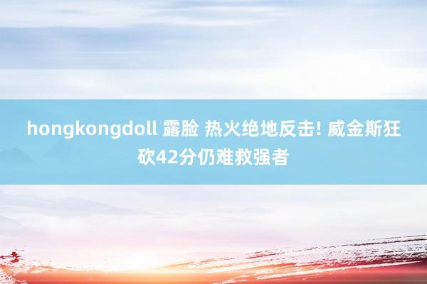 hongkongdoll 露脸 热火绝地反击! 威金斯狂砍42分仍难救强者