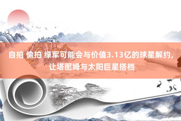 自拍 偷拍 绿军可能会与价值3.13亿的球星解约, 让塔图姆与太阳巨星搭档