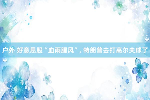 户外 好意思股“血雨腥风”, 特朗普去打高尔夫球了