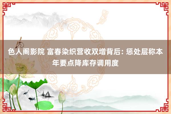 色人阁影院 富春染织营收双增背后: 惩处层称本年要点降库存调用度