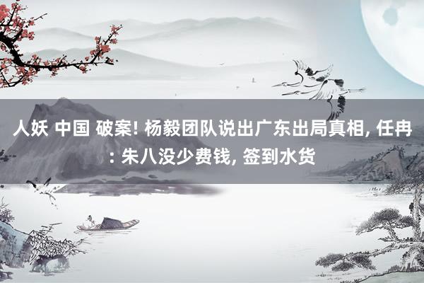 人妖 中国 破案! 杨毅团队说出广东出局真相, 任冉: 朱八没少费钱, 签到水货