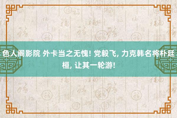 色人阁影院 外卡当之无愧! 党毅飞, 力克韩名将朴廷桓, 让其一轮游!