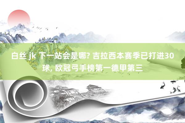 白丝 jk 下一站会是哪? 吉拉西本赛季已打进30球, 欧冠弓手榜第一德甲第三