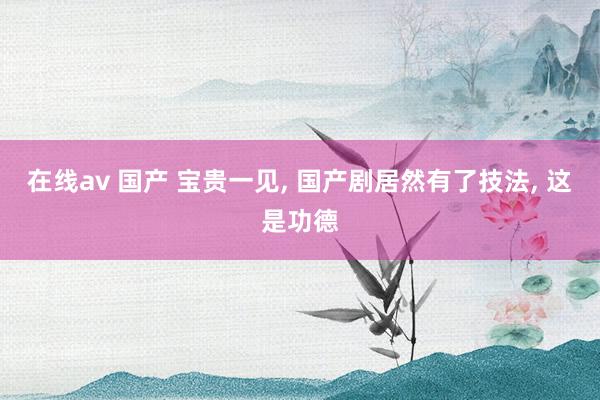 在线av 国产 宝贵一见, 国产剧居然有了技法, 这是功德