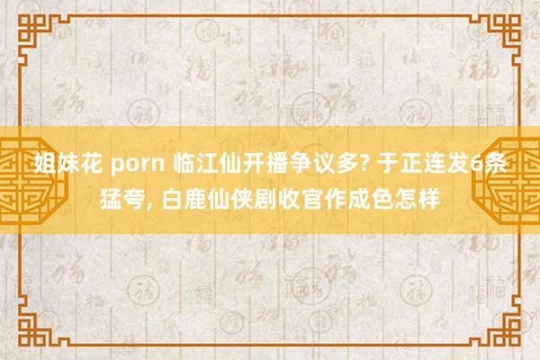 姐妹花 porn 临江仙开播争议多? 于正连发6条猛夸, 白鹿仙侠剧收官作成色怎样