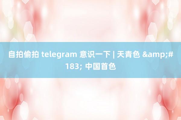 自拍偷拍 telegram 意识一下 | 天青色 &#183; 中国首色