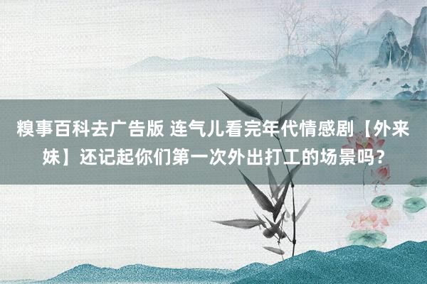 糗事百科去广告版 连气儿看完年代情感剧【外来妹】还记起你们第一次外出打工的场景吗？